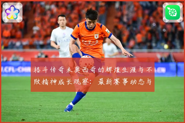 格斗传奇米奥西奇的辉煌生涯与不败精神成长观察：最新赛事动态与深度分析