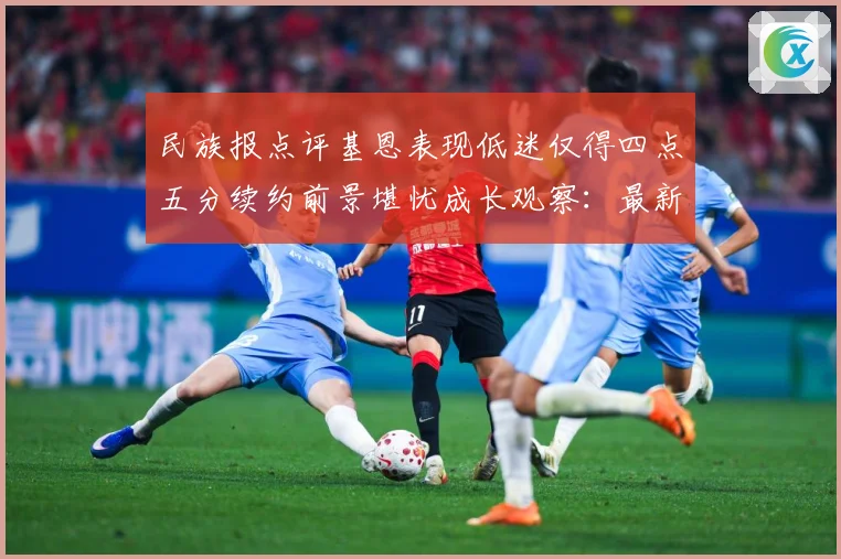 民族报点评基恩表现低迷仅得四点五分续约前景堪忧成长观察：最新赛事动态与深度分析