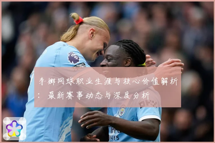 李娜网球职业生涯与核心价值解析：最新赛事动态与深度分析