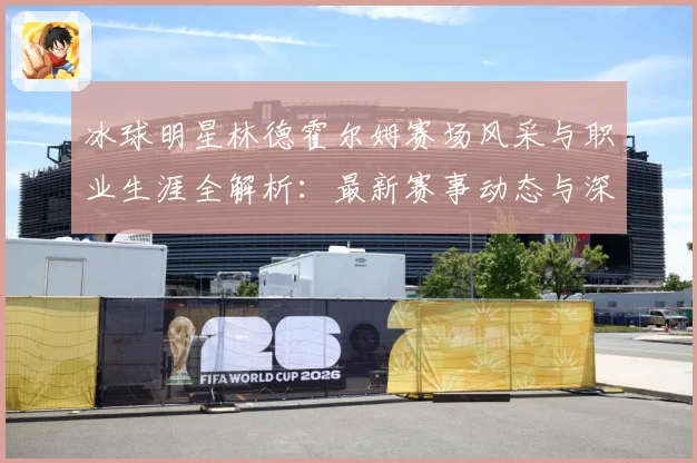 冰球明星林德霍尔姆赛场风采与职业生涯全解析：最新赛事动态与深度分析