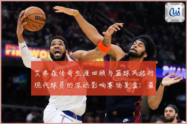 艾弗森传奇生涯回顾与篮球风格对现代球员的深远影响赛场复盘：最新赛事动态与深度分析