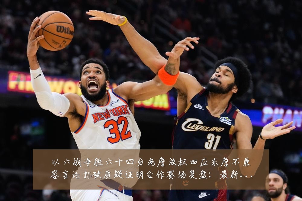 以六战净胜六十四分老詹放权回应东詹不兼容言论打破质疑证明合作赛场复盘：最新赛事动态与深度分析