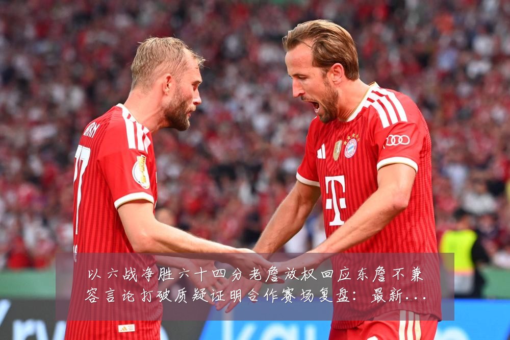 以六战净胜六十四分老詹放权回应东詹不兼容言论打破质疑证明合作赛场复盘：最新赛事动态与深度分析