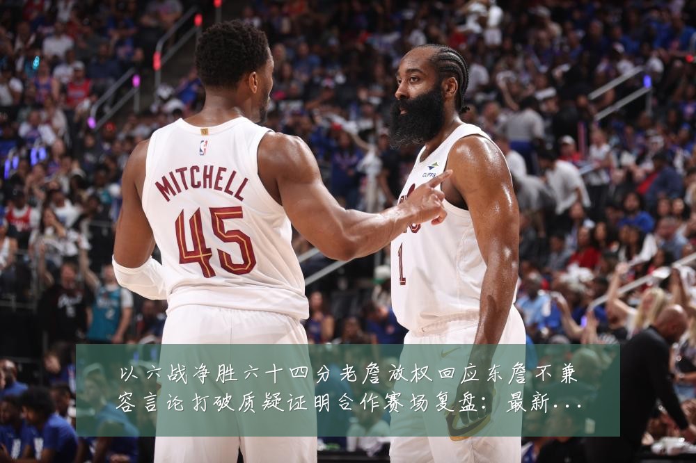 以六战净胜六十四分老詹放权回应东詹不兼容言论打破质疑证明合作赛场复盘：最新赛事动态与深度分析