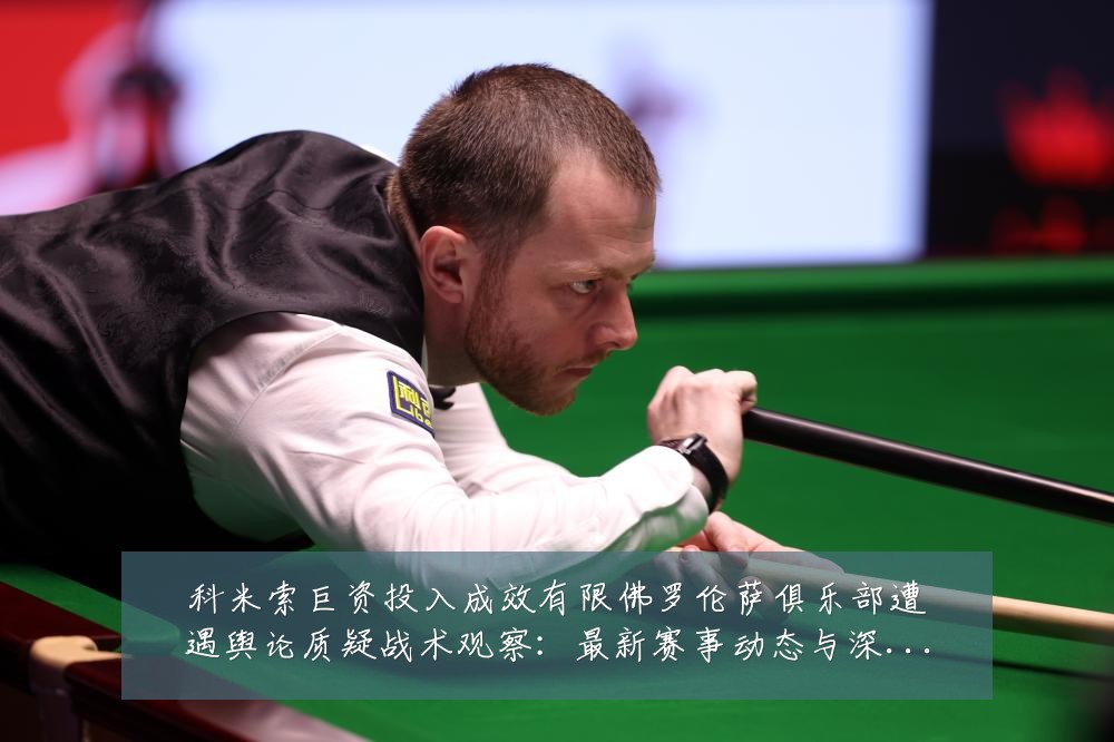 科米索巨资投入成效有限佛罗伦萨俱乐部遭遇舆论质疑战术观察:最新赛事动态与深度分析